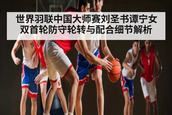 世界羽联中国大师赛刘圣书谭宁女双首轮防守轮转与配合细节解析