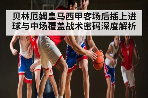 贝林厄姆皇马西甲客场后插上进球与中场覆盖战术密码深度解析